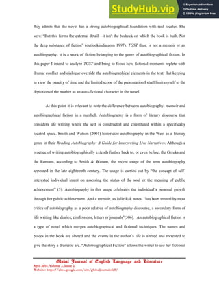 15
Global Journal of English Language and Literature
April 2014. Volume 2. Issue 2.
Website: https://sites.google.com/site/globaljournalofell/
Roy admits that the novel has a strong autobiographical foundation with real locales. She
says: “But this forms the external detail—it isn't the bedrock on which the book is built. Not
the deep substance of fiction” (outlookindia.com 1997). TGST thus, is not a memoir or an
autobiography; it is a work of fiction belonging to the genre of autobiographical fiction. In
this paper I intend to analyze TGST and bring to focus how fictional moments replete with
drama, conflict and dialogue override the autobiographical elements in the text. But keeping
in view the paucity of time and the limited scope of the presentation I shall limit myself to the
depiction of the mother as an auto-fictional character in the novel.
At this point it is relevant to note the difference between autobiography, memoir and
autobiographical fiction in a nutshell. Autobiography is a form of literary discourse that
considers life writing where the self is constructed and constituted within a specifically
located space. Smith and Watson (2001) historicize autobiography in the West as a literary
genre in their Reading Autobiography: A Guide for Interpreting Live Narratives. Although a
practice of writing autobiographically extends further back to, or even before, the Greeks and
the Romans, according to Smith & Watson, the recent usage of the term autobiography
appeared in the late eighteenth century. The usage is carried out by “the concept of self-
interested individual intent on assessing the status of the soul or the meaning of public
achievement” (5). Autobiography in this usage celebrates the individual’s personal growth
through her public achievement. And a memoir, as Julie Rak notes, “has been treated by most
critics of autobiography as a poor relative of autobiography discourse, a secondary form of
life writing like diaries, confessions, letters or journals”(306). An autobiographical fiction is
a type of novel which merges autobiographical and fictional techniques. The names and
places in the book are altered and the events in the author’s life is altered and recreated to
give the story a dramatic arc. “Autobiographical Fiction” allows the writer to use her fictional
 