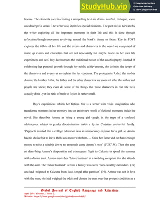 16
Global Journal of English Language and Literature
April 2014. Volume 2. Issue 2.
Website: https://sites.google.com/site/globaljournalofell/
license. The elements used in creating a compelling text are drama, conflict, dialogue, scene
and descriptive detail. The writer also identifies special moments. The plot moves forward by
the writer exploring all the important moments in their life and this is done through
reflections/thought-processes revolving around the book’s theme or focus. Roy in TGST
explores the tidbits of her life and the events and characters in the novel are comprised of
made up events and characters that are not necessarily but maybe based on her own life
experiences and self. Roy deconstructs the traditional notion of the autobiography. Instead of
celebrating her personal growth through her public achievements, she delimits the scope of
the characters and events as metaphors for her concerns. The protagonist Rahel, the mother
Ammu, the brother Estha, the father and the other characters are modeled after the author and
people she knew; they even do some of the things that these characters in real life have
actually done , yet the ratio of truth to fiction is rather small.
Roy’s experiences inform her fiction. She is a writer with vivid imagination who
transforms moments in her memory into an entire new world of fictional moments inside the
novel. She describes Ammu as being a young girl caught in the traps of a confused
adolescence subject to gender discrimination inside a Syrian Christian patriarchal family:
‘Pappachi insisted that a college education was an unnecessary expense for a girl, so Ammu
had no choice but to leave Delhi and move with them. ... Since her father did not have enough
money to raise a suitable dowry no proposals came Ammu’s way’ (TGST 38). Then she goes
on describing Ammu’s desperation and consequent flight to Calcutta to spend the summer
with a distant aunt. Ammu meets her ‘future husband’ at a wedding reception that she attends
with the aunt. The ‘future husband’ is from a family who were ‘once-wealthy zamindars’ (39)
and had ‘migrated to Calcutta from East Bengal after partition’ (39). Ammu was not in love
with the man; she had weighed the odds and chosen the man over her present condition as a
 