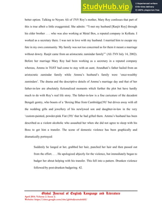 17
Global Journal of English Language and Literature
April 2014. Volume 2. Issue 2.
Website: https://sites.google.com/site/globaljournalofell/
better option. Talking to Neyare Ali of TNN Roy’s mother, Mary Roy confesses that part of
this is true albeit a little exaggerated. She admits: ‘"I met my husband [Ranjit Roy] through
his elder brother . . . who was also working at Metal Box, a reputed company in Kolkata. I
worked as a secretary there. I was not in love with my husband. I married him to escape my
fate in my own community. My family was not too concerned as for them it meant a marriage
without dowry. Ranjit came from an aristocratic zamindar family”’ (Ali TNN July 14, 2002).
Before her marriage Mary Roy had been working as a secretary in a reputed company
whereas, Ammu in TGST had come to stay with an aunt; Arundhati’s father hailed from an
aristocratic zamindar family while Ammu’s husband’s family were ‘once-wealthy
zamindars’. The drama and the descriptive details of Ammu’s marriage day and that of her
father-in-law are absolutely fictionalized moments which further the plot but have hardly
much to do with Roy’s real life story. The father-in-law is a fine caricature of the decadent
Bengali gentry, who boasts of a ‘Boxing Blue from Cambridge(39)’ but drives away with all
the wedding gifts and jewellery of his newlywed son and daughter-in-law in the very
‘custom-painted, powder-pink Fiat (39)’ that he had gifted them. Ammu’s husband has been
described as a violent alcoholic who assaulted her when she did not agree to sleep with his
Boss to get him a transfer. The scene of domestic violence has been graphically and
dramatically portrayed:
Suddenly he lunged at her, grabbed her hair, punched her hair and then passed out
from the effort. . . . He apologized abjectly for the violence, but immediately began to
badger her about helping with his transfer. This fell into a pattern. Drunken violence
followed by post-drunken badgering. 42.
 