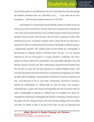 18
Global Journal of English Language and Literature
April 2014. Volume 2. Issue 2.
Website: https://sites.google.com/site/globaljournalofell/
This fictional moment is very different from the real. In fact Mary Roy states that although
her husband’s alcoholism came “as a rude shock to me. . . I must admit that he never
assaulted me. ... There has been no bitterness between us” (Ali TNN).
Linda Anderson in Autobiography discusses Derrida’s analysis of Freud’s fort-da, the
famous scene in Beyond the Pleasure Principle where Freud’s grandson Ernst is playing with
a reel. In the scene he keeps throwing it away constantly saying fort (there) and recovering it
thereafter, saying da (here). With the help of the reel Ernst is recalling his mother while
performing the fort-da. “According to Derrida, Freud is doing with his text what Ernst is
doing with his reel: he is recalling himself, just as Ernst is, but through a substitutive process-
a supplementary operation” (79). Anderson points out that Derrida sees autobiography as
deconstructing its supposed rational or theoretical basis. He sees it as ‘the unwitting
replication by the text of the process it is trying, rationally to understand’ (79). Roy’s
portrayal of Ammu’s father-in-law and husband in such unfavourable light falls in line with
Derrida’s analyses of Freud’s story. Roy’s mother had got separated from her husband when
Roy was only two years old. The frozen questions of a troubled childhood surface in the
novel. Roy deconstructs the rational and the true in caricaturing and exaggerating vice of both
the father and the grandfather, ‘trying rationally to understand’ the process of desertion and
hurt. In his discussion in The ear of the Other: Otobiography, Transference, Translation,
Derrida sees autobiography in a different light. He does not assign it the meaning it
traditionally has as a genre with a history and recognizable form and conventions; rather, he
looks at autobiography as operating in a different way in a completely new space( 45).
Arundhati Roy problematizes autobiography that should be a chronology of empirical facts as
they apply to her life. Though the locale of the novel and the genealogy of the twins, Rahel
and Estha, are similar to those in the life of the writer yet they are restructured and
 
