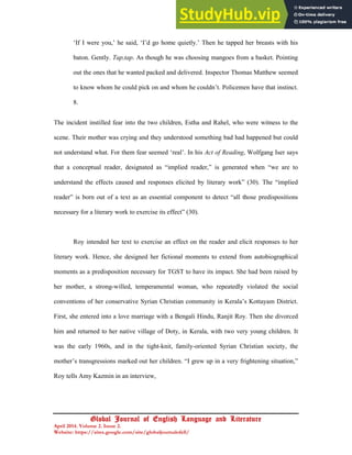 20
Global Journal of English Language and Literature
April 2014. Volume 2. Issue 2.
Website: https://sites.google.com/site/globaljournalofell/
‘If I were you,’ he said, ‘I’d go home quietly.’ Then he tapped her breasts with his
baton. Gently. Tap,tap. As though he was choosing mangoes from a basket. Pointing
out the ones that he wanted packed and delivered. Inspector Thomas Matthew seemed
to know whom he could pick on and whom he couldn’t. Policemen have that instinct.
8.
The incident instilled fear into the two children, Estha and Rahel, who were witness to the
scene. Their mother was crying and they understood something bad had happened but could
not understand what. For them fear seemed ‘real’. In his Act of Reading, Wolfgang Iser says
that a conceptual reader, designated as “implied reader,” is generated when “we are to
understand the effects caused and responses elicited by literary work” (30). The “implied
reader” is born out of a text as an essential component to detect “all those predispositions
necessary for a literary work to exercise its effect” (30).
Roy intended her text to exercise an effect on the reader and elicit responses to her
literary work. Hence, she designed her fictional moments to extend from autobiographical
moments as a predisposition necessary for TGST to have its impact. She had been raised by
her mother, a strong-willed, temperamental woman, who repeatedly violated the social
conventions of her conservative Syrian Christian community in Kerala’s Kottayam District.
First, she entered into a love marriage with a Bengali Hindu, Ranjit Roy. Then she divorced
him and returned to her native village of Doty, in Kerala, with two very young children. It
was the early 1960s, and in the tight-knit, family-oriented Syrian Christian society, the
mother’s transgressions marked out her children. “I grew up in a very frightening situation,”
Roy tells Amy Kazmin in an interview,
 