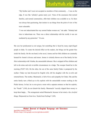 21
Global Journal of English Language and Literature
April 2014. Volume 2. Issue 2.
Website: https://sites.google.com/site/globaljournalofell/
“My brother and I were not accepted as members of that community … I was on the
edge. It was like ‘nobody’s gonna marry you’. None of the assurances that normal
families, and normal communities, offer their children was available to us. So there
was always that questioning, that instinct to see things from the point of view of the
most vulnerable.
“I was not indoctrinated the way normal Indian women are,” she adds. “Nobody had
time to indoctrinate me. There was a direct relationship with the world; it was not
mediated by any protection.” Ft.com.
She sees her predicament as not unique, but something that is faced by many unprivileged
people in India. To create the desired effect on the readers, she brings out the gender bias
inside the family. On the one hand, in the novel, Ammu and her little children are constantly
berated for Ammu’s divorce and return. Ammu is violently thrown out of the family for her
illicit relationship with Velutha, the untouchable labourer. She is stripped off her children and
left to die alone and sick in terrible circumstances in a lodge. The sweeper found her in the
morning (TGST 162). On the other, the son of the same family Chako is pampered by the
mother. Chako too had divorced his English wife, left his daughter with the ex-wife and
returned home. The mother, Mammachi, is full of love and sympathy for Chako. She and the
entire family turn a blind eye to his exploits with the untouchable women working in the
Pickle factory. In fact, he is even given a room with a separate entrance so that his exploits,
his “Needs’” (169), do not disturb the family. Mammachi “secretly slipped them money to
keep them happy… The arrangement suited Mammachi, because in her mind, a fee clarified
things. Disjuncted sex from love. Needs from Feelings” (169).
 