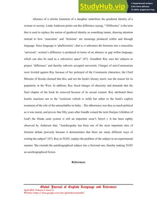 22
Global Journal of English Language and Literature
April 2014. Volume 2. Issue 2.
Website: https://sites.google.com/site/globaljournalofell/
Absence of a similar treatment of a daughter underlines the gendered identity of a
woman in society. Linda Anderson points out this difference saying, “‘Difference’ is the term
that is used to replace the notion of gendered identity as something innate, drawing attention
instead to how ‘masculine’ and ‘feminine’ are meanings produced within and through
language. Since language is ‘phallocentric’, that is, it subsumes the feminine into a masculine
‘universal’, women’s difference is produced in terms of an absence or gap within language,
which can also be used as a subversive space” (87). Arundhati Roy uses her subjects to
project ‘difference’ and thereby subverts accepted universals. Charges of anti-Communism
were leveled against Roy because of her portrayal of the Communist characters; the Chief
Minister of Kerala claimed that this, and not the book's literary merit, was the reason for its
popularity in the West. In addition, Roy faced charges of obscenity and demands that the
final chapter of the book be removed because of its sexual content. Roy attributed these
hostile reactions not to the "eroticism (which is mild) but rather to the book's explicit
treatment of the role of the untouchables in India... The abhorrence was thus as much political
as it was moral, and proves that fifty years after Gandhi coined the term Harijan ('children of
God') the Hindu caste system is still an important issue"( Smyrl ). It has been rightly
observed by Anderson that, “Autobiograhy has been one of the most important sites of
feminist debate precisely because it demonstrates that there are many different ways of
writing the subject” (87). Roy in TGST, replays the problem of the subject in an experimental
manner. She extends the autobiographical subject into a fictional one; thereby making TGST
an autobiographical fiction.
References
 