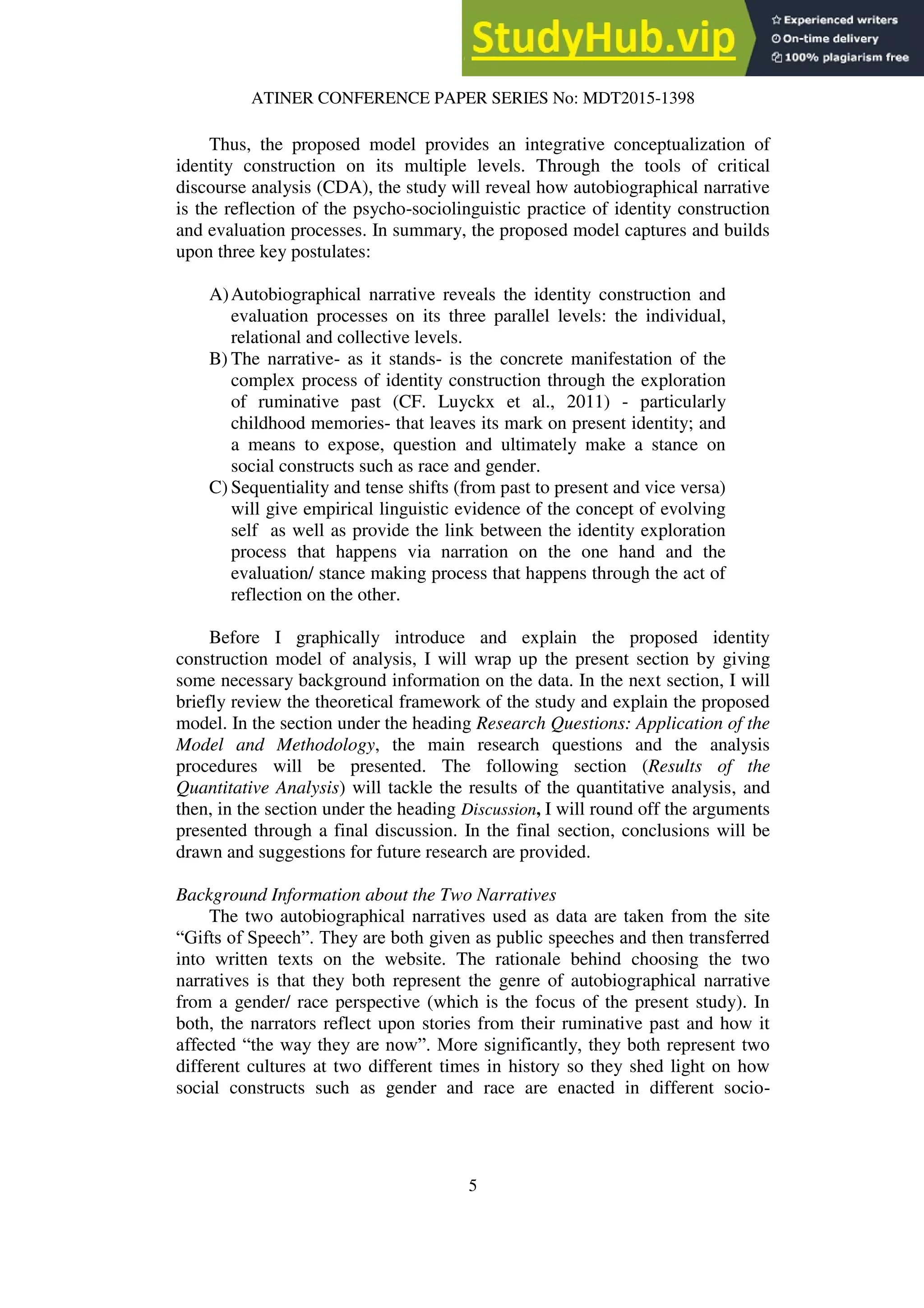 ATINER CONFERENCE PAPER SERIES No: MDT2015-1398
5
Thus, the proposed model provides an integrative conceptualization of
identity construction on its multiple levels. Through the tools of critical
discourse analysis (CDA), the study will reveal how autobiographical narrative
is the reflection of the psycho-sociolinguistic practice of identity construction
and evaluation processes. In summary, the proposed model captures and builds
upon three key postulates:
A)Autobiographical narrative reveals the identity construction and
evaluation processes on its three parallel levels: the individual,
relational and collective levels.
B) The narrative- as it stands- is the concrete manifestation of the
complex process of identity construction through the exploration
of ruminative past (CF. Luyckx et al., 2011) - particularly
childhood memories- that leaves its mark on present identity; and
a means to expose, question and ultimately make a stance on
social constructs such as race and gender.
C) Sequentiality and tense shifts (from past to present and vice versa)
will give empirical linguistic evidence of the concept of evolving
self as well as provide the link between the identity exploration
process that happens via narration on the one hand and the
evaluation/ stance making process that happens through the act of
reflection on the other.
Before I graphically introduce and explain the proposed identity
construction model of analysis, I will wrap up the present section by giving
some necessary background information on the data. In the next section, I will
briefly review the theoretical framework of the study and explain the proposed
model. In the section under the heading Research Questions: Application of the
Model and Methodology, the main research questions and the analysis
procedures will be presented. The following section (Results of the
Quantitative Analysis) will tackle the results of the quantitative analysis, and
then, in the section under the heading Discussion, I will round off the arguments
presented through a final discussion. In the final section, conclusions will be
drawn and suggestions for future research are provided.
Background Information about the Two Narratives
The two autobiographical narratives used as data are taken from the site
“Gifts of Speech”. They are both given as public speeches and then transferred
into written texts on the website. The rationale behind choosing the two
narratives is that they both represent the genre of autobiographical narrative
from a gender/ race perspective (which is the focus of the present study). In
both, the narrators reflect upon stories from their ruminative past and how it
affected “the way they are now”. More significantly, they both represent two
different cultures at two different times in history so they shed light on how
social constructs such as gender and race are enacted in different socio-
 