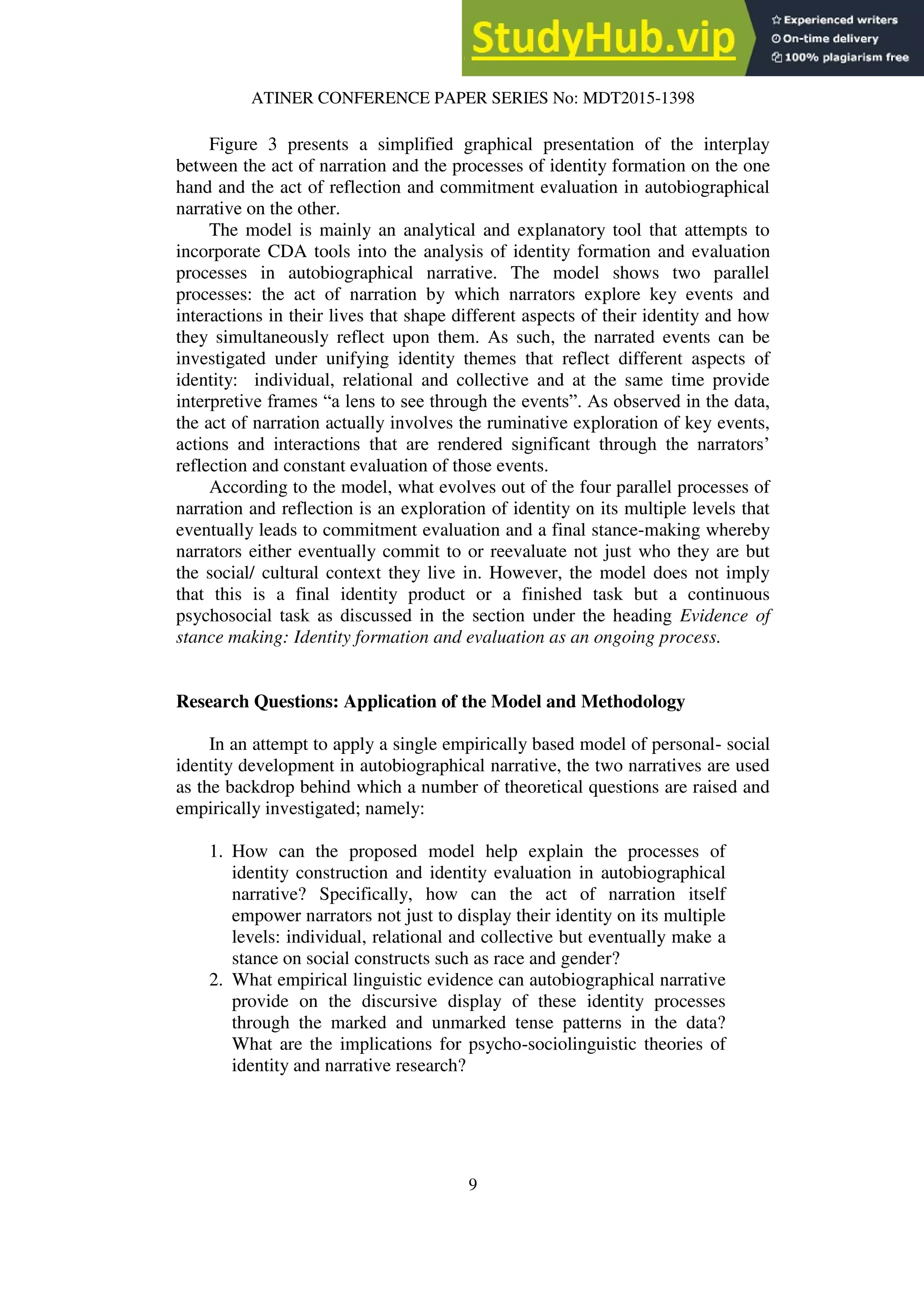 ATINER CONFERENCE PAPER SERIES No: MDT2015-1398
9
Figure 3 presents a simplified graphical presentation of the interplay
between the act of narration and the processes of identity formation on the one
hand and the act of reflection and commitment evaluation in autobiographical
narrative on the other.
The model is mainly an analytical and explanatory tool that attempts to
incorporate CDA tools into the analysis of identity formation and evaluation
processes in autobiographical narrative. The model shows two parallel
processes: the act of narration by which narrators explore key events and
interactions in their lives that shape different aspects of their identity and how
they simultaneously reflect upon them. As such, the narrated events can be
investigated under unifying identity themes that reflect different aspects of
identity: individual, relational and collective and at the same time provide
interpretive frames “a lens to see through the events”. As observed in the data,
the act of narration actually involves the ruminative exploration of key events,
actions and interactions that are rendered significant through the narrators’
reflection and constant evaluation of those events.
According to the model, what evolves out of the four parallel processes of
narration and reflection is an exploration of identity on its multiple levels that
eventually leads to commitment evaluation and a final stance-making whereby
narrators either eventually commit to or reevaluate not just who they are but
the social/ cultural context they live in. However, the model does not imply
that this is a final identity product or a finished task but a continuous
psychosocial task as discussed in the section under the heading Evidence of
stance making: Identity formation and evaluation as an ongoing process.
Research Questions: Application of the Model and Methodology
In an attempt to apply a single empirically based model of personal- social
identity development in autobiographical narrative, the two narratives are used
as the backdrop behind which a number of theoretical questions are raised and
empirically investigated; namely:
1. How can the proposed model help explain the processes of
identity construction and identity evaluation in autobiographical
narrative? Specifically, how can the act of narration itself
empower narrators not just to display their identity on its multiple
levels: individual, relational and collective but eventually make a
stance on social constructs such as race and gender?
2. What empirical linguistic evidence can autobiographical narrative
provide on the discursive display of these identity processes
through the marked and unmarked tense patterns in the data?
What are the implications for psycho-sociolinguistic theories of
identity and narrative research?
 