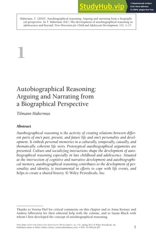1
Habermas, T. (2010). Autobiographical reasoning: Arguing and narrating from a biographi-
cal perspective. In T. Habermas (Ed.) The development of autobiographical reasoning in
adolescence and beyond. New Directions for Child and Adolescent Development, 131, 1–17.
1
Autobiographical Reasoning:
Arguing and Narrating from
a Biographical Perspective
Tilmann Habermas
Abstract
Autobiographical reasoning is the activity of creating relations between differ-
ent parts of one’s past, present, and future life and one’s personality and devel-
opment. It embeds personal memories in a culturally, temporally, causally, and
thematically coherent life story. Prototypical autobiographical arguments are
presented. Culture and socializing interactions shape the development of auto-
biographical reasoning especially in late childhood and adolescence. Situated
at the intersection of cognitive and narrative development and autobiographi-
cal memory, autobiographical reasoning contributes to the development of per-
sonality and identity, is instrumental in efforts to cope with life events, and
helps to create a shared history. © Wiley Periodicals, Inc.
NEW DIRECTIONS FOR CHILD AND ADOLESCENT DEVELOPMENT, no. 131, Spring 2011 © Wiley Periodicals, Inc.
Published online in Wiley Online Library (wileyonlinelibrary.com). • DOI: 10.1002/cd.285
Thanks to Verena Diel for critical comments on this chapter and to Anna Kenney and
Andrea Silberstein for their editorial help with the volume, and to Susan Bluck with
whom I first developed the concept of autobiographical reasoning.
 