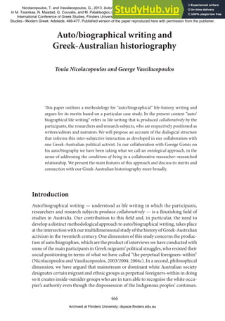 466
Auto/biographical writing and
Greek-Australian historiography
Toula Nicolacopoulos and George Vassilacopoulos
This paper outlines a methodology for “auto/biographical” life-history writing and
argues for its merits based on a particular case study. In the present context “auto/
biographical life writing” refers to life writing that is produced collaboratively by the
participants, the researchers and research subjects, who are respectively positioned as
writers/editors and narrators.We will propose an account of the dialogical structure
that informs this inter-subjective interaction as developed in our collaboration with
one Greek-Australian political activist. In our collaboration with George Gotsis on
his auto/biography we have been taking what we call an ontological approach, in the
sense of addressing the conditions of being in a collaborative researcher–researched
relationship. We present the main features of this approach and discuss its merits and
connection with our Greek-Australian historiography more broadly.
Introduction
Auto/biographical writing — understood as life writing in which the participants,
researchers and research subjects produce collaboratively — is a flourishing field of
studies in Australia. Our contribution to this field and, in particular, the need to
develop a distinct methodological approach to auto/biographical writing, takes place
at the intersection with our multidimensional study of the history of Greek-Australian
activism in the twentieth century. One dimension of this study concerns the produc-
tion of auto/biographies, which are the product of interviews we have conducted with
some of the main participants in Greek migrants’ political struggles, who resisted their
social positioning in terms of what we have called “the perpetual foreigners-within”
(Nicolacopoulos and Vassilacopoulos, 2003/2004; 2004c). In a second, philosophical
dimension, we have argued that mainstream or dominant white Australian society
designates certain migrant and ethnic groups as perpetual foreigners-within in doing
so it creates inside-outsider groups who are in turn able to recognise the white occu-
pier’s authority even though the dispossession of the Indigenous peoples’ continues.
Nicolacopoulos, T. and Vassilacopoulos, G., 2013. Auto/biographical writing and Greek-Australian historiography.
In M. Tsianikas, N. Maadad, G. Couvalis, and M. Palaktsoglou (eds.) "Greek Research in Australia: Proceedings of the Biennial
International Conference of Greek Studies, Flinders University June 2011", Flinders University Department of Language
Studies - Modern Greek: Adelaide, 466-477. Published version of the paper reproduced here with permission from the publisher.
Archived at Flinders University: dspace.flinders.edu.au
 