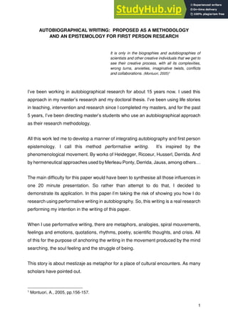 1
AUTOBIOGRAPHICAL WRITING: PROPOSED AS A METHODOLOGY
AND AN EPISTEMOLOGY FOR FIRST PERSON RESEARCH
It is only in the biographies and autobiographies of
scientists and other creative individuals that we get to
see their creative process, with all its complexities,
wrong turns, anxieties, imaginative twists, conflicts
and collaborations. (Montuori, 2005)1
I’ve been working in autobiographical research for about 15 years now. I used this
approach in my master’s research and my doctoral thesis. I’ve been using life stories
in teaching, intervention and research since I completed my masters, and for the past
5 years, I’ve been directing master’s students who use an autobiographical approach
as their research methodology.
All this work led me to develop a manner of integrating autobiography and first person
epistemology. I call this method performative writing. It’s inspired by the
phenomenological movement. By works of Heidegger, Ricoeur, Husserl, Derrida. And
by hermeneutical approaches used by Merleau Ponty, Derrida, Jauss, among others…
The main difficulty for this paper would have been to synthesise all those influences in
one 20 minute presentation. So rather than attempt to do that, I decided to
demonstrate its application. In this paper I’m taking the risk of showing you how I do
research using performative writing in autobiography. So, this writing is a real research
performing my intention in the writing of this paper.
When I use performative writing, there are metaphors, analogies, spiral mouvements,
feelings and emotions, quotations, rhythms, poetry, scientific thoughts, and crisis. All
of this for the purpose of anchoring the writing in the movement produced by the mind
searching, the soul feeling and the struggle of being.
This story is about mestizaje as metaphor for a place of cultural encounters. As many
scholars have pointed out.
1
Montuori, A., 2005, pp.156-157.
 