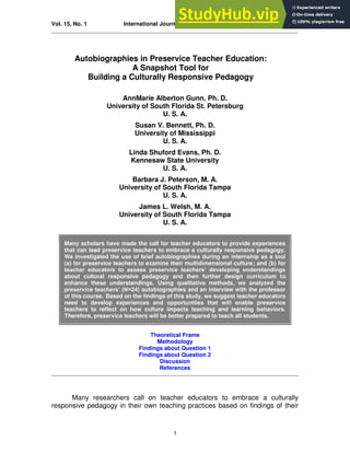 Vol. 15, No. 1 International Journal of Multicultural Education 2013
1
Autobiographies in Preservice Teacher Education:
A Snapshot Tool for
Building a Culturally Responsive Pedagogy
AnnMarie Alberton Gunn, Ph. D.
University of South Florida St. Petersburg
U. S. A.
Susan V. Bennett, Ph. D.
University of Mississippi
U. S. A.
Linda Shuford Evans, Ph. D.
Kennesaw State University
U. S. A.
Barbara J. Peterson, M. A.
University of South Florida Tampa
U. S. A.
James L. Welsh, M. A.
University of South Florida Tampa
U. S. A.
Many scholars have made the call for teacher educators to provide experiences
that can lead preservice teachers to embrace a culturally responsive pedagogy.
We investigated the use of brief autobiographies during an internship as a tool
(a) for preservice teachers to examine their multidimensional culture; and (b) for
teacher educators to assess preservice teachers’ developing understandings
about cultural responsive pedagogy and then further design curriculum to
enhance these understandings. Using qualitative methods, we analyzed the
preservice teachers’ (N=24) autobiographies and an interview with the professor
of this course. Based on the findings of this study, we suggest teacher educators
need to develop experiences and opportunities that will enable preservice
teachers to reflect on how culture impacts teaching and learning behaviors.
Therefore, preservice teachers will be better prepared to teach all students.
Theoretical Frame
Methodology
Findings about Question 1
Findings about Question 2
Discussion
References
Many researchers call on teacher educators to embrace a culturally
responsive pedagogy in their own teaching practices based on findings of their
 