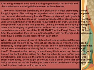 After the graduation they have a outing together with her friends and classmateshave a unforgettable moment with each other. . They   She studied her elementary and graduate at Pangil Elementary School Pangil, Laguna.  She had a good experienced at the time she stepped on grade one because she had a many friends. When she stepped up in grade two a disaster came into her life. A girl named Alyssa told their classroom adviser that Judy-Ann hurting her, even that she know that it’s not truth. But she solved her own problem. And as the time goes by….Finally the time she longing waiting for came, she is longing to graduate and with a special number “take note” they dance because she is one of the ALMA MATER of the Pangil Elementary School. After the graduation they have a outing together with her friends and classmates. They have a unforgettable moment with each other. When she was in second year of high school, she experienced the most embarrassing moment or my high school life. Because when the time goes by shealready felling something about myself. she felt something with my classmate I don’t even know that she already felt in love to him. “I don’t know if that is love?”. The most embarrassing moment in my life is when my classmate forgot to turn off the light and the ceiling fan. And the other day our ma’am gave them punishments. She put as in the ground it was nine in the morning and it was super hot that day. she thought she would have a break down that day. But I was lucky because her ma’am finally give them a small punishment she just give them a task to clean their room for one month. 