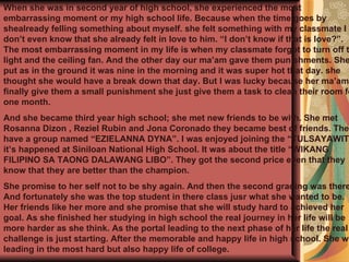 When she was in second year of high school, she experienced the most embarrassing moment or my high school life. Because when the time goes by shealready felling something about myself. she felt something with my classmate I don’t even know that she already felt in love to him. “I don’t know if that is love?”. The most embarrassing moment in my life is when my classmate forgot to turn off the light and the ceiling fan. And the other day our ma’am gave them punishments. She put as in the ground it was nine in the morning and it was super hot that day. she thought she would have a break down that day. But I was lucky because her ma’am finally give them a small punishment she just give them a task to clean their room for one month. And she became third year high school; she met new friends to be with. She met Rosanna Dizon , Reziel Rubin and Jona Coronado they became best of friends. They have a group named “EZIELANNA DYNA”. I was enjoyed joining the “TULSAYAWIT” it’s happened at Siniloan National High School. It was about the title “WIKANG FILIPINO SA TAONG DALAWANG LIBO”. They got the second price even that they know that they are better than the champion.   She promise to her self not to be shy again. And then the second grading was there. And fortunately she was the top student in there class jusr what she wanted to be. Her friends like her more and she promise that she will study hard to achieved her goal. As she finished her studying in high school the real journey in her life will be more harder as she think. As the portal leading to the next phase of her life the real challenge is just starting. After the memorable and happy life in high school. She will leading in the most hard but also happy life of college.   