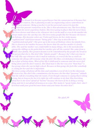But her dream is to become a good lawyer but she cannot pursue it because her
parents don’t want to. She is planning to take an engineering course somewhere in
Manila next semester. Being a teacher is not her personal course it is just the
profession her parents wanted her to be. She is that adventurous one. She loves doing
things that she never experience before. She loves going to places that she never been.
She loves dresses and shoes a lot, whenever she is at the mall or even in the market she
always make sure she can buy one. She loves noisy people like her because she knows
she belongs. Her favorite colors are Violet and Green, for her violet means
“sophisticated” and Green means “being girly”. One way to describe her is
“sophisticated and girly”. She grew up in the town of Siniloan where her family lives.
She is closest to her mother because she knows that she and her mother is closely
alike. She and her mother was comfortable in many things, she is the most favorite
among the siblings to the point that her mother give all she wanted. She came from a
middle class family. Her greatest dream is to be remembered by the people she loved as
the person that she is. She don’t like “plastic people”. Because she’s that very true to
her self. She says whenever she is mad at someone, or even if she has a crush on
someone she always tell everyone what she feel. She likes crowded places because she
has a fear of being alone. Most of her life is dedicated to someone and she never feel
being alone and she don’t want to. Her ideal man is like her very own “buni boys” a
boy group when she was in high school. Because at that group she feels like somebody
is caring for her and she is important.
She loves using cell phone all the time and sometimes even if she is in the classroom
she text a lot. She don’t like commitment a lot because she has that “pasaway” attitude
that she will do everything that she wants. Even though someone is saying that is doing
wrong, but as long as for her it is right she will continue to do that. One best thing
about her is she never afraid of “karma” because she know if she is doing a wrong
thing and she is not afraid of instances to come. Her motto is “good, better, best - don’t
let it best until your good becomes better and your better becomes best”.




                                                       By: giyel_09
 