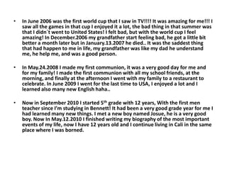 In June 2006 was the first world cup that I saw in TV!!!! It was amazing for me!!! I saw all the games in that cup I enjoyed it a lot, the bad thing in that summer was that I didn´t went to United States! I felt bad, but with the world cup I feel amazing! In December.2006 my grandfather start feeling bad, he got a little bit better a month later but in January.13.2007 he died.. It was the saddest thing that had happen to me in life, my grandfather was like my dad he understand me, he help me, and was a good person.In May.24.2008 I made my first communion, it was a very good day for me and for my family! I made the first communion with all my school friends, at the morning, and finally at the afternoon I went with my family to a restaurant to celebrate. In June 2009 I went for the last time to USA, I enjoyed a lot and I learned also many new English haha.. Now in September 2010 I started 5th grade with 12 years, With the first men teacher since I’m studying in Bennett! It had been a very good grade year for me I had learned many new things. I met a new boy named Josue, he is a very good boy. Now In May.12.2010 I finished writing my biography of the most important events of my life, now I have 12 years old and I continue living in Cali in the same place where I was borned.