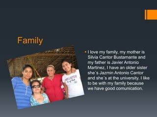 Family
          I love my family, my mother is
           Silvia Cantor Bustamante and
           my father is Javier Antonio
           Martinez, I have an older sister
           she´s Jazmin Antonio Cantor
           and she´s at the university. I like
           to be with my family because
           we have good comunication.
 
