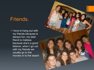 Friends.

 I love to hang out with
  my friends because is
  always fun, my best
  friend is melissa
  because she’s a good
  listener, when I go out
  with my friends we
  usually go to the
  movies or to the beach
 