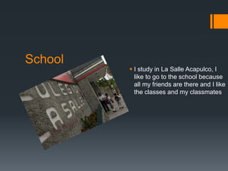 School
          I study in La Salle Acapulco, I
           like to go to the school because
           all my friends are there and I like
           the classes and my classmates
 