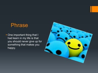 Phrase
 One important thing that I
  had learn in my life is that
  you should never give up for
  something that makes you
  happy.
 