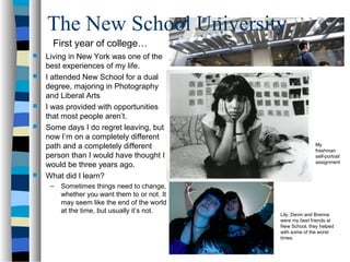 The New School University
      First year of college…
   Living in New York was one of the
    best experiences of my life.
   I attended New School for a dual
    degree, majoring in Photography
    and Liberal Arts
   I was provided with opportunities
    that most people aren’t.
   Some days I do regret leaving, but
    now I’m on a completely different
    path and a completely different                           My
                                                              freshman
    person than I would have thought I                        self-portrait
    would be three years ago.                                 assignment

   What did I learn?
     –   Sometimes things need to change,
         whether you want them to or not. It
         may seem like the end of the world
         at the time, but usually it’s not.
                                               Lily, Devin and Brenna
                                               were my best friends at
                                               New School, they helped
                                               with some of the worst
                                               times.
 