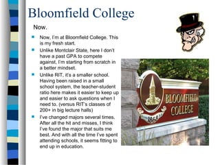 Bloomfield College
Now.
   Now, I’m at Bloomfield College. This
    is my fresh start.
   Unlike Montclair State, here I don’t
    have a past GPA to compete
    against, I’m starting from scratch in
    a better mindset.
   Unlike RIT, it’s a smaller school.
    Having been raised in a small
    school system, the teacher-student
    ratio here makes it easier to keep up
    and easier to ask questions when I
    need to. (versus RIT’s classes of
    200+ in big lecture halls)
   I’ve changed majors several times.
    After all the hit and misses, I think
    I’ve found the major that suits me
    best. And with all the time I’ve spent
    attending schools, it seems fitting to
    end up in education.
 