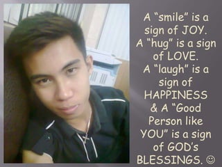 A “smile” is a 
sign of JOY. 
A “hug” is a sign 
of LOVE. 
A “laugh” is a 
sign of 
HAPPINESS 
& A “Good 
Person like 
YOU” is a sign 
of GOD’s 
BLESSINGS.  
 