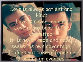 Love is always patient and 
kind; 
Love is never jealous; 
Love is not boastful or 
conceited; 
it is never rude and never 
seeks it’s own advantage; 
It does not take offence or 
store up grievances. 
 
