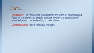 Cont…
• Incubation: The researcher retreats from the intense, concentrated
focus of the project to enable another level of the expansion of
knowledge and understanding to take place.
• Contemplation: (deep reflective thought)
 