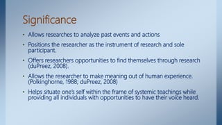 Significance
• Allows researches to analyze past events and actions
• Positions the researcher as the instrument of research and sole
participant.
• Offers researchers opportunities to find themselves through research
(duPreez, 2008).
• Allows the researcher to make meaning out of human experience.
(Polkinghorne, 1988; duPreez, 2008)
• Helps situate one’s self within the frame of systemic teachings while
providing all individuals with opportunities to have their voice heard.
 