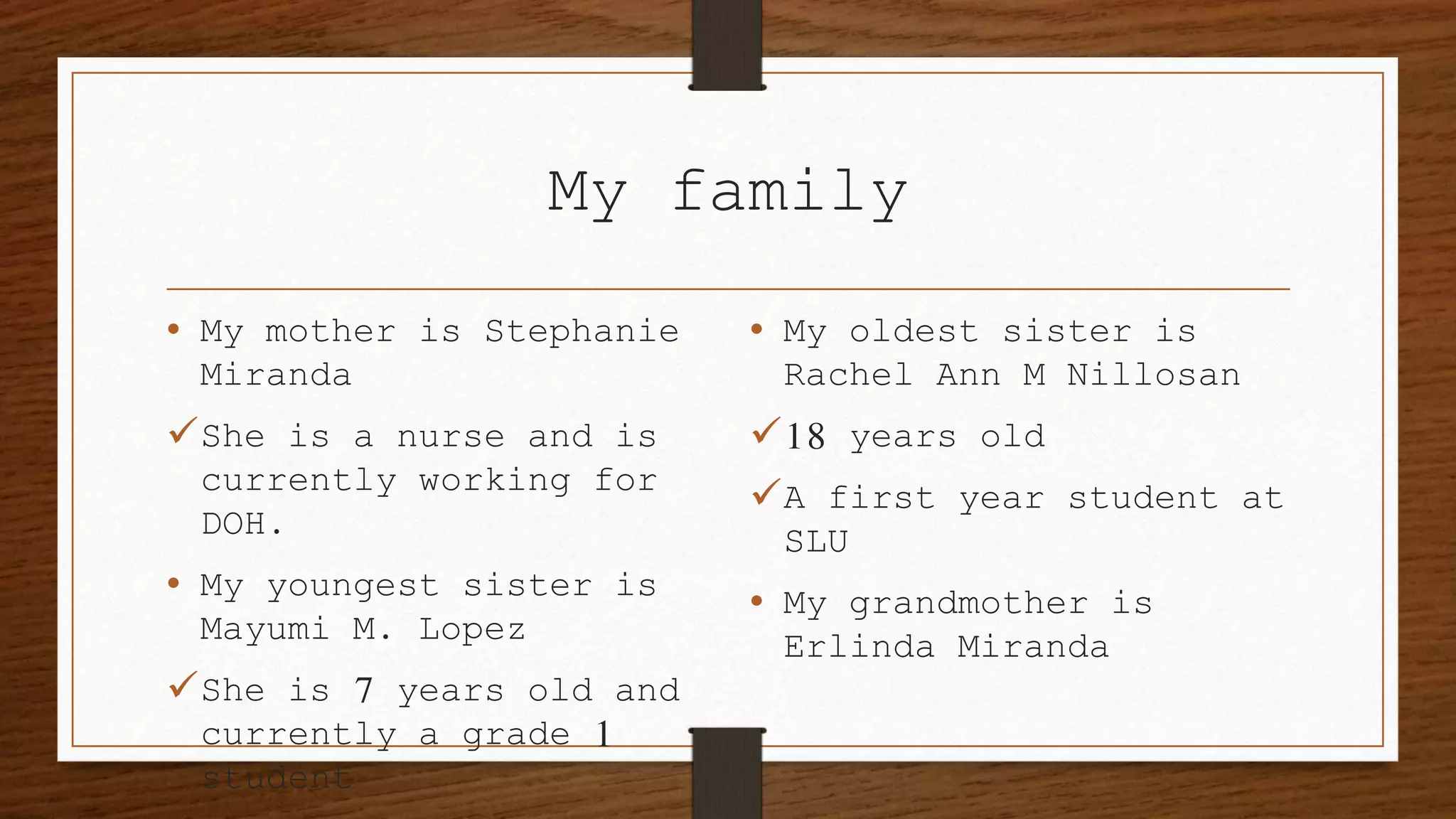My family
• My mother is Stephanie
Miranda
She is a nurse and is
currently working for
DOH.
• My youngest sister is
Mayumi M. Lopez
She is 7 years old and
currently a grade 1
student
• My oldest sister is
Rachel Ann M Nillosan
18 years old
A first year student at
SLU
• My grandmother is
Erlinda Miranda
 