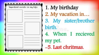 1. My birthday
2. My vacation in…
3. My sister/brother
birth.
4. When I recieved
my pet.
-5. Last chritmas.
 