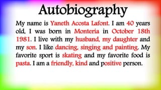 Autobiography
My name is Yaneth Acosta Lafont. I am 40 years
old, I was born in Montería in October 18th
1981. I live with my husband, my daughter and
my son. I like dancing, singing and painting. My
favorite sport is skating and my favorite food is
pasta. I am a friendly, kind and positive person.
 