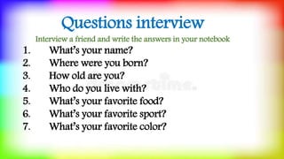Questions interview
Interview a friend and write the answers in your notebook
1. What’s your name?
2. Where were you born?
3. How old are you?
4. Who do you live with?
5. What’s your favorite food?
6. What’s your favorite sport?
7. What’s your favorite color?
 