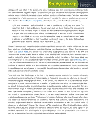 dialogue with each other. In this context, she coined métissage as a term encompassing multivoiced texts
and hybrid identities. Regenia Gagnier’s Subjectivities (1991) on 19th-century working-class autobiographical
writings also contributed to neglected groups and their auto/biographical expression. Yet when examining
autobiographies of “other subjects,” one cannot necessarily expect to find traces of racial, gender, or working-
class identities. As Zora Neale Hurston (1970) put it in her autobiography Dust Tracks on the Road,
Light came to me when I realized that I did not have to consider any racial group as a whole. God
made them duck by duck and that was the only way I could see them. I learned that skins were no
measure of what was inside people. So none of the Race clichés meant anything anymore. I began
to laugh at both white and black who claimed special blessings on the basis of race. Therefore I saw
no cures in being black, nor no extra flavor by being white. I saw no benefit in excusing my looks
by claiming to be half Indian. In fact, I boast that I am the only Negro in the United States whose
grandfather on the mother’s side was not an Indian chief. (p. 235)
Hurston’s autobiography cannot fit into the radical texts of Black autobiography despite the fact that she has
been hailed and indeed celebrated as a significant literary figure by contemporary African American women
writers (see Walker, 1983). In a similar vein, when writing autobiographies and memoirs in the 19th and
20th centuries, women workers wrote on various topics, including their passion for politics and their love for
reading, philosophy, art and literature, but they systematically omitted the details of their labour. Work was
something they did to survive not something to remember, celebrate, or write about (see Tamboukou, 2016).
Thus, the problem of representation and the limitations of the evidence of experience are not eliminated on
the basis of the radical terrains from which subaltern autobiographies have emerged. What does change in
the autobiographical game however is the possibility for multiple and diverse voices to be heard and mapped
in the cartography of what it means to be human.
What difference has also brought to the fore in the autobiographical terrain is the unsettling of certain
narrative conventions, particularly so the interrogation of the need for sequence and coherence as necessary
conditions for good autobiographical stories. In this context, the coherent self of autobiographical theory
emerges as a cultural construction as well as an effect of gendered and racialized discourses and practices.
As already discussed, critical feminist interventions in autobiographical studies have shown that there are
many different ways of narrating the female self, ways that are always embedded and embodied and
often experimental, transgressing the limitations of coherence and closure. For postcolonial critics, hybridity
and multiplicity have emerged as catalytic factors in the ways researchers read, analyse, understand, and
evaluate autobiographical narratives. What happens to the desire for textual coherence, however, when place
and location as material coherences par excellence, melt into fluid spatialities, forced displacement, and
diasporic subjectivities? How can coherence be sustained in autobiographical texts produced as effects of
discourses of colonization? How can “the coherent self” be located across different national territories, ethnic
locations, and multicultural places when narratives of return cannot be imagined, let alone expressed or
inscribed, when there is no material place of origin or beginning? These are questions that have opened up
rich and fertile terrains of auto/biography-based research in the social sciences.
 