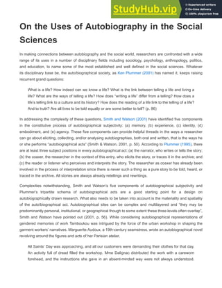 On the Uses of Autobiography in the Social
Sciences
In making connections between autobiography and the social world, researchers are confronted with a wide
range of its uses in a number of disciplinary fields including sociology, psychology, anthropology, politics,
and education, to name some of the most established and well defined in the social sciences. Whatever
its disciplinary base be, the auto/biographical society, as Ken Plummer (2001) has named it, keeps raising
recurrent grand questions:
What is a life? How indeed can we know a life? What is the link between telling a life and living a
life? What are the ways of telling a life? How does “writing a life” differ from a telling? How does a
life’s telling link to a culture and its history? How does the reading of a life link to the telling of a life?
And to truth? Are all lives to be told equally or are some better to tell? (p. 86)
In addressing the complexity of these questions, Smith and Watson (2001) have identified five components
in the constitutive process of autobiographical subjectivity: (a) memory, (b) experience, (c) identity, (d)
embodiment, and (e) agency. These five components can provide helpful threads in the ways a researcher
can go about eliciting, collecting, and/or analysing autobiographies, both oral and written, that is the ways he
or she performs “autobiographical acts” (Smith & Watson, 2001, p. 50). According to Plummer (1995), there
are at least three subject positions in every autobiographical act: (a) the narrator, who writes or tells the story;
(b) the coaxer, the researcher in the context of this entry, who elicits the story, or traces it in the archive; and
(c) the reader or listener who perceives and interprets the story. The researcher as coaxer has already been
involved in the process of interpretation since there is never such a thing as a pure story to be told, heard, or
traced in the archive. All stories are always already retellings and rewritings.
Complexities notwithstanding, Smith and Watson’s five components of autobiographical subjectivity and
Plummer’s tripartite schema of autobiographical acts are a good starting point for a design on
autobiographically drawn research. What also needs to be taken into account is the materiality and spatiality
of the auto/biographical act. Autobiographical sites can be complex and multilayered and “they may be
predominantly personal, institutional, or geographical though to some extent these three levels often overlap”,
Smith and Watson have pointed out (2001, p. 56). While considering autobiographical representations of
gendered memories of work Tamboukou was intrigued by the force of the urban workshop in shaping the
garment workers’ narratives. Marguerite Audoux, a 19th-century seamstress, wrote an autobiographical novel
revolving around the figures and acts of her Parisian atelier.
All Saints’ Day was approaching, and all our customers were demanding their clothes for that day.
An activity full of dread filled the workshop. Mme Dalignac distributed the work with a careworn
forehead, and the instructions she gave in an absent-minded way were not always understood.
 