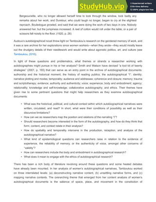 Bergeounette, who no longer allowed herself time to look through the window, took badly any
remarks about her work; and Duretour, who could laugh no longer, began to cry at the slightest
reproach. Bouledogue growled, and said that we were doing the work of two days in one. Nobody
answered her, but the jumpiness increased. A reel of cotton would roll under the table, or a pair of
scissors fall noisily to the floor. (1920, p. 26)
Audoux’s autobiographical novel threw light on Tamboukou’s research on the gendered memory of work, and
it was a rare archive for her explorations since women workers—when they wrote—they would mostly leave
out the drudgery details of their needlework and would write about agonistic politics, art, and culture (see
Tamboukou, 2016).
In light of these questions and problematics, what themes or strands a researcher working with
autobiographies might pursue in his or her analysis? Smith and Watson have devised “a tool kit of twenty
strategies” (2001, p. 165) that can serve as an entry point in the archive of autobiographical documents:
authorship and the historical moment; the history of reading publics; the autobiographical “I”; identity;
narrative plotting and modes; temporality; audience and addressee; coherence and closure; memory; trauma
and scriptotherapy; evidence; authority and authenticity; voice; experience; body and embodiment; agency;
relationality; knowledge and self-knowledge; collaborative autobiography; and ethics. Their themes have
given rise to some pertinent questions that might help researchers as they examine autobiographical
documents:
• What was the historical, political, and cultural context within which autobiographical narratives were
written, circulated, and read? In short, what were their conditions of possibility as well as their
discursive limitations?
• How can we as researchers map the position and relations of the narrating “I”?
• Should researchers become interested in the form of the autobiography, and how do they think that
form, content, and context relate in their analysis?
• How do spatiality and temporality intervene in the production, reception, and analysis of the
autobiographical narrative?
• What kind of epistemological questions can researchers raise in relation to the evidence of
experience, the reliability of memory, or the authenticity of voice, amongst other concerns of
“validity”?
• How can researchers include the body and embodiment in autobiographical research?
• What does it mean to engage with the ethics of autobiographical research?
There has been a rich body of literature revolving around these questions and some heated debates
have already been mounted. In her analysis of women’s autobiographical narratives, Tamboukou worked
on three interrelated levels: (a) deconstructing narrative content, (b) unsettling narrative forms, and (c)
mapping narrative contexts. The overarching theme that emerged from her content analysis of women’s
autobiographical documents is the salience of space, place, and movement in the constitution of
 