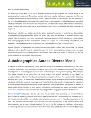 autobiographical subjectivities.
But while space has been crucial as an analytical theme of content analysis, the multiple forms of the
autobiographical documents Tamboukou worked with have equally challenged sequence and form as
indispensable features of autobiographical stories. These are some of the questions that her attention to
the form of autobiographies has raised: How can coherence be sustained in autobiographies produced as
effects of patriarchal discourses? How can “the coherent self” be located across different national territories,
ethnic locations, and multicultural places when stories of return cannot be imagined, let alone expressed or
inscribed?
Tamboukou’s attention was finally drawn to the urban spaces of modernity in what she has discussed as
auto/biographical geographies of the female self. In this light, Paris and New York as economic, political, and
cultural hubs of modernity have been meticulously mapped and explored, both literally and metaphorically.
The social geography of these metropolitan centres has shaped her understanding, interpretation, and
analysis of the autobiographical documents with which she was working (see Tamboukou 2016).
What is important to remember is that questions of autobiographical content, form, and context can only be
addressed within specific research projects. Perhaps this is why autobiographical research is an emerging
field of inquiry within social sciences research and beyond, particularly so in the era of the visual turn and the
digital revolution, a theme that is discussed next.
Auto/biographies Across Diverse Media
In addition to textual autobiographies, today there are many visual modes of autobiographical acts—self-
portraiture photography, films, and videos being amongst the most often reviewed and theorized. Discussions
around portraiture and photography as visual forms of life-writing are already interdisciplinary. What emerges
from these debates is the recognition that visual images and textual narratives do not always sit
unproblematically, neither are they illustrative or complementary of each other. The visual unsettles the textual
and vice versa, and it is intra-actions between these different modes and media that create an immensely
interesting field for the search of meaning around the self and his or her world. In this context, the visual turn
in narrative and autobiographical research needs to consider carefully discourses and debates in the field of
visual studies and art histories. It is not enough to juxtapose visual images and textual narratives in making
sense of an artist’s life, a reductionist trend in the writing of artistic biographies but also of art histories.
Shearer West (2004) has noted that the self-portrait has one of the most fascinating and complex histories
within the whole genre of portraiture. This history goes back to the late 15th and early 16th centuries and to
the Venetian invention of flat mirrors that created a turning point, an event in the self-representation of the
artist. This was also the era of what Foucault (2000) has famously described as the invention of man as a
knowing subject and an object of this knowledge. The turn of the 16th century was therefore a critical period
of increasing self-consciousness and reflexivity in the history of thought that created conditions of possibility
 