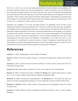 life (Plummer, 2001), he or she can more easily discern patterns of social formations and assemblages, feel
and follow space/time rhythms and map the entanglements of bodies and practices. How can researchers
then incorporate the digital revolution in the various ways they write, read, and understand auto/biographical
documents that seem to be continually drawn out from their archival hideouts and be displayed in their virtual
“originality”? There is indeed a wide range of theoretical, epistemological, methodological, and ethical issues
that the digital turn has brought forward. Digital archives have radically changed the understanding of “what
an archive is” to a realization of “what an archive can become.”
Tamboukou has suggested in her works that digital archives can significantly enrich the field of auto/
biographical studies and need to be developed more. They open up a field of infinite discourses, materialities,
and spatialities that the auto/biographical researcher is invited to explore and experiment with. But how can
researchers analyse transpositions of discursive, material and spatial practices into language, art, and image?
In addressing this question, researchers need to devise more nuanced epistemologies and methodologies
about how to discern meaning and understanding in visual and textual entanglements and how to treat
auto/biographical documents beyond the limitations of representation: not as signs that mirror or even
reveal aspects of a reality that is out there, but rather as “things” in themselves, components rather than
representations of the real. Auto/biographical research in the era of the digital revolution has opened up new
opportunities but has also raised important questions that need further investigation.
References
Anderson, L. (2001). Autobiography. London, England: Routledge.
Arendt, H. (1998). The human condition. Chicago, IL: University of Chicago Press. (Original work published
1958)
Assmann, A. (2011). Cultural memory and western civilization: Functions, media, archives. New York, NY:
Cambridge University Press.
Audoux, M. (1920). Marie-Claire’s workshop (F. S. Flint, Trans.). New York, NY: Thomas Seltzer.
Barthes, R. (1992). The death of the author. In P. Rice & P. Waugh (Eds.), Modern literary theory: A reader
(pp. 114–121). London, England: Edward Arnold. (Original work published 1968)
Benstock, S. (1988). Authorizing the autobiographical. In S. Benstock (Ed.), The private self: theory and
practice of women’s autobiographical writings (pp. 10–33). Chapel Hill: University of North Carolina Press.
Brodzki, B., & Schenk, C. (Eds.). (1988). Life/lines: Theorising women’s autobiography. Ithaca, NY: Cornell
University Press.
Cavarero, A. (2000). Relating narratives: Storytelling and selfhood (P. Kottman, Trans.). London, England:
Routledge.
 