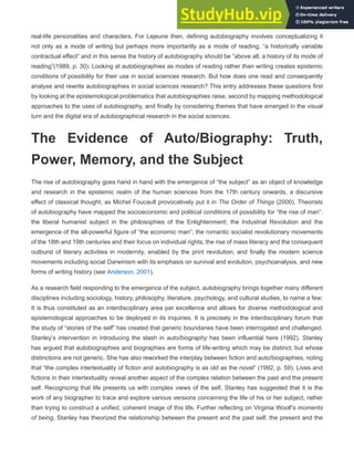 real-life personalities and characters. For Lejeune then, defining autobiography involves conceptualizing it
not only as a mode of writing but perhaps more importantly as a mode of reading, “a historically variable
contractual effect” and in this sense the history of autobiography should be “above all, a history of its mode of
reading”(1989, p. 30). Looking at autobiographies as modes of reading rather than writing creates epistemic
conditions of possibility for their use in social sciences research. But how does one read and consequently
analyse and rewrite autobiographies in social sciences research? This entry addresses these questions first
by looking at the epistemological problematics that autobiographies raise, second by mapping methodological
approaches to the uses of autobiography, and finally by considering themes that have emerged in the visual
turn and the digital era of autobiographical research in the social sciences.
The Evidence of Auto/Biography: Truth,
Power, Memory, and the Subject
The rise of autobiography goes hand in hand with the emergence of “the subject” as an object of knowledge
and research in the epistemic realm of the human sciences from the 17th century onwards, a discursive
effect of classical thought, as Michel Foucault provocatively put it in The Order of Things (2000). Theorists
of autobiography have mapped the socioeconomic and political conditions of possibility for “the rise of man”:
the liberal humanist subject in the philosophies of the Enlightenment; the Industrial Revolution and the
emergence of the all-powerful figure of “the economic man”; the romantic socialist revolutionary movements
of the 18th and 19th centuries and their focus on individual rights; the rise of mass literacy and the consequent
outburst of literary activities in modernity, enabled by the print revolution; and finally the modern science
movements including social Darwinism with its emphasis on survival and evolution, psychoanalysis, and new
forms of writing history (see Anderson, 2001).
As a research field responding to the emergence of the subject, autobiography brings together many different
disciplines including sociology, history, philosophy, literature, psychology, and cultural studies, to name a few:
It is thus constituted as an interdisciplinary area par excellence and allows for diverse methodological and
epistemological approaches to be deployed in its inquiries. It is precisely in the interdisciplinary forum that
the study of “stories of the self” has created that generic boundaries have been interrogated and challenged.
Stanley’s intervention in introducing the slash in auto/biography has been influential here (1992). Stanley
has argued that autobiographies and biographies are forms of life-writing which may be distinct, but whose
distinctions are not generic. She has also reworked the interplay between fiction and auto/biographies, noting
that “the complex intertextuality of fiction and autobiography is as old as the novel” (1992, p. 59). Lives and
fictions in their intertextuality reveal another aspect of the complex relation between the past and the present
self. Recognizing that life presents us with complex views of the self, Stanley has suggested that it is the
work of any biographer to trace and explore various versions concerning the life of his or her subject, rather
than trying to construct a unified, coherent image of this life. Further reflecting on Virginia Woolf’s moments
of being, Stanley has theorized the relationship between the present and the past self, the present and the
 