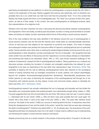 past being conceptualized as two platforms on which the auto/biographer is trying to locate the self. When it
comes to the exploration of the past, Stanley suggests that memory acts selectively, and it is therefore very
probable that a lie or an untold truth can hold more truth than the presented “truth.” It is in this context that
Stanley has finally argued that there is no knowledgeable past. The “facts” are a product of their time, place,
author, as well as of their reader. In this context, she sees auto/biographies as ideological products rather
than representations of an objective truth.
Stanley’s work has been important not only in discussing the blurring boundaries between autobiographies
and biographies, fiction and reality, as well as past and present, but also in inviting social scientists to consider
letters and diaries as related, but also importantly distinct forms of life-writing in social sciences research.
One of the main problems that was early identified in the literature around the use of auto/biographies in
social sciences research was the fact that life histories were mostly taken as unproblematically referential,
mirrors of real lives and real subjects for the researcher to scrutinize and analyse. This mode of reading
and subsequent analysis was perhaps the discursive effect of Lejeune’s autobiographical pact as explicated
earlier. Social scientists were rather slow in entering the epistemological debates revolving around the use of
auto/biographies in other disciplines, but they eventually took “the turn to textuality”—the recognition that told
and/or written lives are effects of discourses and that “experience is at once always already an interpretation
and something that needs to be interpreted” (Scott, 1991, p. 797). Joan Scott’s important challenge of “the
evidence of experience” shaped the field of auto/biographical analytics. Taking experience as a material and
discursive process moulding the formation of complex and entangled subjectivities has allowed for auto/
biographies to be seen as responding to the real rather than representing it (see Tamboukou, 2016). This
possibility of aligning with the real by following auto/biographical traces also responds to the sociological
interest of seeing individual lives as entangled components of social, political, and cultural assemblages
beyond the simplistic structure/action/agency/body/mind dichotomies. Neomaterialist perspectives have
further opened up new ways of theorizing the emergence of the auto/biographical self through his or her
intraactions with material sources, be they objects, human and nonhuman bodies, places or ultimately the
Earth (see Miller, 2011; Tamboukou, 2016).
Auto/biographical research has actually materialized the turn to language and textuality and has limited the
absurdities and unwarranted deaths that poststructuralism has inadvertently brought along. Indeed, in 1966,
Foucault suggested that man did not exist before the end of the 18th century, that man was “a recent creature
[…] fabricated with its own hands” (2000, p. 308) and that it was quite possible that man could again “be
erased, like a face drawn in sand at the edge of the sea” (2000, p. 384). Two years later, Barthes would
announce “the death of the author” (1992) as a source of meaning behind the text. If researchers were then
facing the disappearance of man and the death of the author, “would this mean that we were also witnessing
the death of autobiography?” Anderson has asked (2001, p. 14). As already seen, the elusiveness of the auto/
biographical self does not necessarily mean his or her death. It simply means a different way of understanding
and theorizing the subject in social sciences research and beyond.
Despite pronouncing man as a recent creature in the process of becoming extinct, Foucault in his late work
 