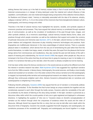 striking themes that comes up in the field of memory studies today is that of social amnesia, the fear that
historical consciousness is in danger of being destroyed under the material and cultural influence of late
capitalism, commodification, and new media technologies being components of this collective memory failure.
As Radstone and Schwarz noted, “memory is ineluctably associated with the idea of its absence, atrophy,
collapse or demise” (2010, p. 1). It is in the context of this mnemonic fear that entanglements between culture,
autobiography, and memory emerge and unfold.
Theorists in the field of cultural memory have highlighted the dynamic, durable, and symbolic aspects of
mnemonic practices and processes. They have argued that cultural memory is constituted through repeated
acts of communication, as well as the circulation of recollections of the past through texts, images, and
other symbolic artefacts. As a mnemonic assemblage, cultural memory includes literary forms, ideas, and
practices through which people remember, as well as the institutions that support and sustain the currency
of particular discourses and memories (see Assmann, 2011). In this light, cultural memory is a field of fierce
power relations and antagonistic discourses at play including mnemonic technologies and practices. Auto/
biographies are multifariously interwoven in the many assemblages of cultural memory. There is a peculiar
pleasure taken in recollection, which derives from the very act of remembering the past rather than from the
events themselves, no matter how happy, sweet, or tender they were. But apart from the pleasure that human
beings derive from reminiscences and recollections, they also narrate the past and tell stories of the self in
search of meaning and understanding. As Hannah Arendt (1998) has argued, when people act, they are so
immersed in the force of the action that they do not have time to grasp its meaning or see it in its totality or in
context. It is narratives that take up this role later, when the action is already complete but not its meaning.
A lot has been written about the famous narrative turn in the social sciences as well as the different turns that
the interest in narrative research has taken. Matti Hyvärinen (2010) has suggested four significant narrative
turns from the 1960s onwards: in literary theory, historiography, the social sciences, and finally a more broadly
cultural and societal turn to narration. It is in the wider context of the various narrative turns that autobiography
is mapped, but importantly while narrative and autobiographical research are related, they are not coterminus,
although they continuously enlighten each other. Adriana Cavarero’s philosophical take on narratives and
autobiographies is enlightening in this context.
Following Arendt’s philosophy, Cavarero (2000) has argued that the act of narration is immanently political,
relational, and embodied. To the Arendtian line that human beings as unique existents live together and are
constitutively exposed to each other through the bodily senses, Cavarero adds the narratability of the self,
its constitution by the desire of listening to the story being narrated. In this light, narration is perceived as a
discursive milieu within which the crucial question of who one is gets registered and deployed in unforeseen
directions. In highlighting the question of “who one is,” Cavarero draws on Arendt’s conceptualization of
narration as the medium through which the uniqueness of existence enters the social and the order of
discourse. Although Arendt has argued that life is a story that can only be told after one’s death within the
discursive limits of biography, Cavarero has actually suggested that both biography and autobiography are
constitutive processes of the narratable self: “biography and autobiography are bound together in a single
 