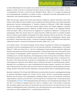 is further differentiated from the monadic and universal self of the male autobiographical tradition; the latter
appears to evolve in the text in a procedure that looks natural to himself as well as to the others, a man as
“a representative of the time, a mirror of his era” (Brodzki & Shenk, 1988, p. 2). In contrast, the female self
was autobiographically constituted in its relation to others, a dependent social self, differentiated from the
independent, self-contented paradigm of the male tradition.
Within the discursive regime of the second wave theories of difference, Jelinek’s intervention came under
criticism. Nancy Miller and Domna Stanton were amongst the first feminist theorists, who revised essentialist
approaches to women’s autobiographies. In “Towards a Dialectics of Difference” (1980), Miller challenged
the idea that maleness is a universal and coherent subject position and instead suggested a gendered
reading of the autobiographical genre. Difference for Miller should be located “in the negotiation between
writer and reader” (1980, p. 56) and hence her suggestion for “a dialectics of difference.” In writing her own
autobiography, What They Saved: Pieces of a Jewish Past (2011), Miller has drawn on a handful of objects
found in a drawer to piece together the biography of her father, blending it with her own life story. The scraps
and fragments of Miller’s family memorabilia have revealed the dark side of autobiography: silences, gaps,
and shadows—things that evade narration, “a treasure of possible knowledge, inherited but never fully known,
collected and stored in a drawer full of abandoned memories” (Miller, 2011, p. 70).
In her edited volume, The Female Autograph, Domna Stanton expanded the historical and geographical
boundaries of women’s autobiographies and in her own personal contribution “Autogynography; is the Subject
Different?” (1984) she excised bio (i.e., life) from autobiography foregrounding the problematic relationship
between lived experiences and their textual representation. Looking closely at the critics of the specific nature
and substance of autobiography, Stanton argued that in terms of its referentiality autobiography should be
considered as an un-ended, fragmentary, and heterogeneous mixture of discourses and histories. Stanton’s
fundamental argument was that the female subject constitutes herself through writing. In rewriting her life,
the author of the female self does not produce an autobiography but a female autograph. In this light and
while keeping the importance of the different ways of writing the self within her theoretical project, Stanton,
attempted not to use difference as a way of essentializing the binarism between “masculine” and “feminine”
ways of writing the self; she rather used it as a lens to look at the historical and cultural specificity of women’s
writings. Stanton’s intervention has been influential in revising the field of women’s autobiographical writings.
Benstock’s collection of The Private Self (1988) further enriched the field of women’s autobiographical writings
by exploring interrelations between the “private” and the “public” self from a psychoanalytic perspective.
Benstock saw the selves of the autobiographies oscillating between various and sometimes contradictory
subject positions, trying to survive and find a voice through the act of writing the self. In theorizing the genre
of autobiography, Benstock (1988) designated female self-writing as a way of bridging the gap between “self”
and “life” in an attempt to negotiate space from which to constitute a self. In this process of writing the
self, the female subject traces fissures of discontinuity that cannot be found in the texts that form the male
tradition of autobiographical writing. In Benstock’s view, self-writing becomes a way of waking up the Freudian
unconscious, an active unsettling of the “I,” a painful exercise of the mind.
 