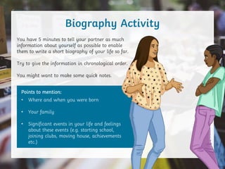 You have 5 minutes to tell your partner as much
information about yourself as possible to enable
them to write a short biography of your life so far.
Try to give the information in chronological order.
You might want to make some quick notes.
Biography Activity
Points to mention:
• Where and when you were born
• Your family
• Significant events in your life and feelings
about these events (e.g. starting school,
joining clubs, moving house, achievements
etc.)
 
