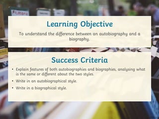 • Explain features of both autobiographies and biographies, analysing what
is the same or different about the two styles.
• Write in an autobiographical style.
• Write in a biographical style.
To understand the difference between an autobiography and a
biography.
Learning Objective
Success Criteria
 