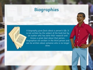 Biographies
A biography gives facts about a person’s life. It
is not written by the subject of the book but by
an author who has done their research and
knows a great deal about that person.
Biographies are written in the third person and
can be written about someone who is no longer
alive.
 