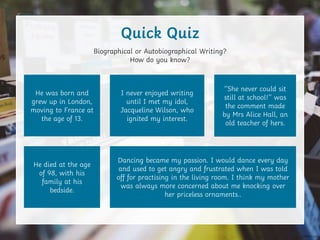 Biographical or Autobiographical Writing?
How do you know?
Quick Quiz
He was born and
grew up in London,
moving to France at
the age of 13.
He died at the age
of 98, with his
family at his
bedside.
I never enjoyed writing
until I met my idol,
Jacqueline Wilson, who
ignited my interest.
Dancing became my passion. I would dance every day
and used to get angry and frustrated when I was told
off for practising in the living room. I think my mother
was always more concerned about me knocking over
her priceless ornaments..
‘‘She never could sit
still at school!’’ was
the comment made
by Mrs Alice Hall, an
old teacher of hers.
 