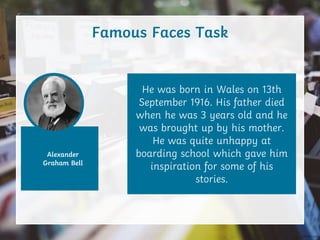 Alexander
Graham Bell
Famous Faces Task
He was born in Wales on 13th
September 1916. His father died
when he was 3 years old and he
was brought up by his mother.
He was quite unhappy at
boarding school which gave him
inspiration for some of his
stories.
 