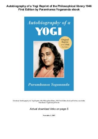 Autobiography of a Yogi Reprint of the Philosophical library 1946
First Edition by Paramhansa Yogananda ebook
Download Autobiographyofa YogiReprint ofthe Philosophicallibrary1946 First Editionebook pdffor free, read online
Paramhansa Yogananda pdfbooks
Actual download links on page 5
November1, 2005
 