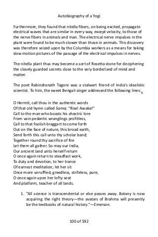 Autobiography of a Yogi
Furthermore, they found that nitella fibers, on being excited, propagate
electrical waves that are similar in every way, except velocity, to those of
the nerve fibers in animals and man. The electrical nerve impulses in the
plant were found to be much slower than those in animals. This discovery
was therefore seized upon by the Columbia workers as a means for taking
slow motion pictures of the passage of the electrical impulses in nerves.
The nitella plant thus may become a sort of Rosetta stone for deciphering
the closely guarded secrets close to the very borderland of mind and
matter.
The poet Rabindranath Tagore was a stalwart friend of India’s idealistic
scientist. To him, the sweet Bengali singer addressed the following lines:6
O Hermit, call thou in the authentic words
Of that old hymn called Sama; “Rise! Awake!”
Call to the man who boasts his shastric lore
From vain pedantic wranglings profitless,
Call to that foolish braggart to come forth
Out on the face of nature, this broad earth,
Send forth this call unto thy scholar band;
Together round thy sacrifice of fire
Let them all gather. So may our India,
Our ancient land unto herself return
O once again return to steadfast work,
To duty and devotion, to her trance
Of earnest meditation; let her sit
Once more unruffled, greedless, strifeless, pure,
O once again upon her lofty seat
And platform, teacher of all lands.
1. “All science is transcendental or else passes away. Botany is now
acquiring the right theory—the avatars of Brahma will presently
be the textbooks of natural history.”—Emerson.
100 of 592
 