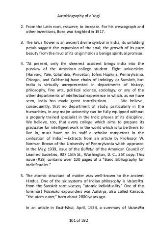 Autobiography of a Yogi
2. From the Latin root, crescere, to increase. For his crescograph and
other inventions, Bose was knighted in 1917.
3. The lotus flower is an ancient divine symbol in India; its unfolding
petals suggest the expansion of the soul; the growth of its pure
beauty from the mud of its origin holds a benign spiritual promise.
4. “At present, only the sheerest accident brings India into the
purview of the American college student. Eight universities
(Harvard, Yale, Columbia, Princeton, Johns Hopkins, Pennsylvania,
Chicago, and California) have chairs of Indology or Sanskrit, but
India is virtually unrepresented in departments of history,
philosophy, fine arts, political science, sociology, or any of the
other departments of intellectual experience in which, as we have
seen, India has made great contributions. . . . We believe,
consequently, that no department of study, particularly in the
humanities, in any major university can be fully equipped without
a properly trained specialist in the Indic phases of its discipline.
We believe, too, that every college which aims to prepare its
graduates for intelligent work in the world which is to be theirs to
live in, must have on its staff a scholar competent in the
civilization of India.”—Extracts from an article by Professor W.
Norman Brown of the University of Pennsylvania which appeared
in the May, 1939, issue of the Bulletin of the American Council of
Learned Societies, 907 15th St., Washington, D. C., 25¢ copy. This
issue (#28) contains over 100 pages of a “Basic Bibliography for
Indic Studies.”
5. The atomic structure of matter was well-known to the ancient
Hindus. One of the six systems of Indian philosophy is Vaisesika,
from the Sanskrit root visesas, “atomic individuality.” One of the
foremost Vaisesika expounders was Aulukya, also called Kanada,
“the atom-eater,” born about 2800 years ago.
In an article in East-West, April, 1934, a summary of Vaisesika
101 of 592
 