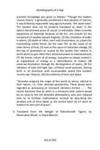 Autobiography of a Yogi
scientific knowledge was given as follows: “Though the modern
‘atomic theory’ is generally considered a new advance of science,
it was brilliantly expounded long ago by Kanada, ‘the atom-eater.’
The Sanskrit anus can be properly translated as ‘atom’ in the
latter’s literal Greek sense of ‘uncut’ or indivisible. Other scientific
expositions of Vaisesika treatises of the B.C. era include (1) the
movement of needles toward magnets, (2) the circulation of water
in plants, (3) akash or ether, inert and structureless, as a basis for
transmitting subtle forces, (4) the solar fire as the cause of all
other forms of heat, (5) heat as the cause of molecular change, (6)
the law of gravitation as caused by the quality that inheres in
earth-atoms to give them their attractive power or downward pull,
(7) the kinetic nature of all energy; causation as always rooted in
an expenditure of energy or a redistribution of motion, (8)
universal dissolution through the disintegration of atoms, (9) the
radiation of heat and light rays, infinitely small particles, darting
forth in all directions with inconceivable speed (the modern
‘cosmic rays’ theory), (10) the relativity of time and space.
“Vaisesika assigned the origin of the world to atoms, eternal in
their nature, i.e., their ultimate peculiarities. These atoms were
regarded as possessing an incessant vibratory motion. . . . The
recent discovery that an atom is a miniature solar system would
be no news to the old Vaisesika philosophers, who also reduced
time to its furthest mathematical concept by describing the
smallest unit of time (kala) as the period taken by an atom to
traverse its own unit of space.”
6. Translated from the Bengali of Rabindranath Tagore, by
Manmohan Ghosh, in Viswa-Bharati.
102 of 592
 