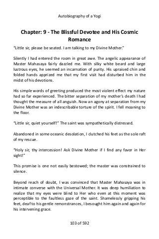 Autobiography of a Yogi
Chapter: 9 - The Blissful Devotee and His Cosmic
Romance
“Little sir, please be seated. I am talking to my Divine Mother.”
Silently I had entered the room in great awe. The angelic appearance of
Master Mahasaya fairly dazzled me. With silky white beard and large
lustrous eyes, he seemed an incarnation of purity. His upraised chin and
folded hands apprized me that my first visit had disturbed him in the
midst of his devotions.
His simple words of greeting produced the most violent effect my nature
had so far experienced. The bitter separation of my mother’s death I had
thought the measure of all anguish. Now an agony at separation from my
Divine Mother was an indescribable torture of the spirit. I fell moaning to
the floor.
“Little sir, quiet yourself!” The saint was sympathetically distressed.
Abandoned in some oceanic desolation, I clutched his feet as the sole raft
of my rescue.
“Holy sir, thy intercession! Ask Divine Mother if I find any favor in Her
sight!”
This promise is one not easily bestowed; the master was constrained to
silence.
Beyond reach of doubt, I was convinced that Master Mahasaya was in
intimate converse with the Universal Mother. It was deep humiliation to
realize that my eyes were blind to Her who even at this moment was
perceptible to the faultless gaze of the saint. Shamelessly gripping his
feet, deaf to his gentle remonstrances, I besought him again and again for
his intervening grace.
103 of 592
 